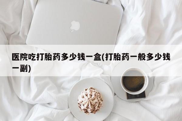 怀孕可以自己买药流吗医院吃打胎药多少钱一盒(打胎药一般多少钱一副)