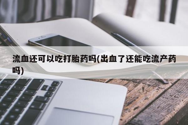 怀孕可以自己买药流吗流血还可以吃打胎药吗(出血了还能吃流产药吗)