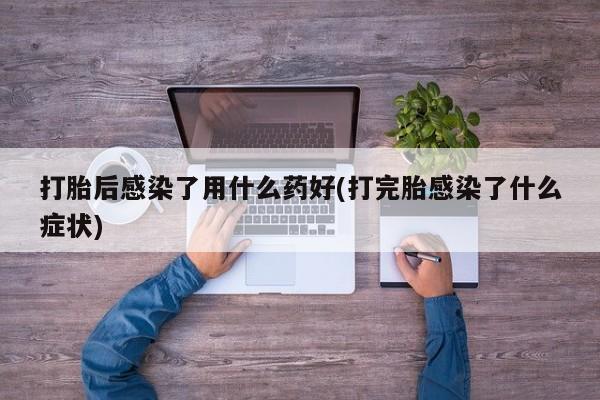 怀孕可以自己买药流吗打胎后感染了用什么药好(打完胎感染了什么症状)
