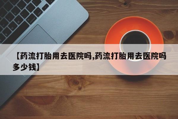 怀孕可以自己买药流吗【药流打胎用去医院吗,药流打胎用去医院吗多少钱】