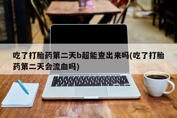 怀孕可以自己买药流吗吃了打胎药第二天b超能查出来吗(吃了打胎药第二天会流血吗)