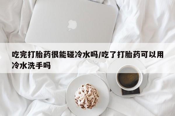 怀孕可以自己买药流吗吃完打胎药很能碰冷水吗/吃了打胎药可以用冷水洗手吗