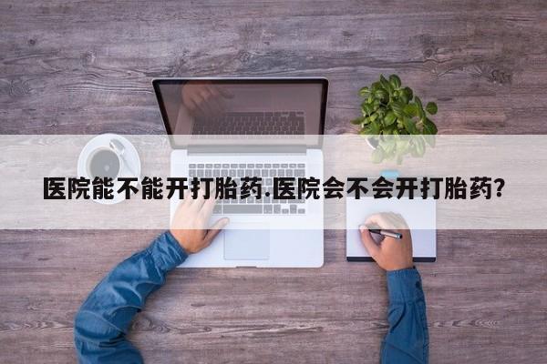 怀孕可以自己买药流吗医院能不能开打胎药.医院会不会开打胎药？