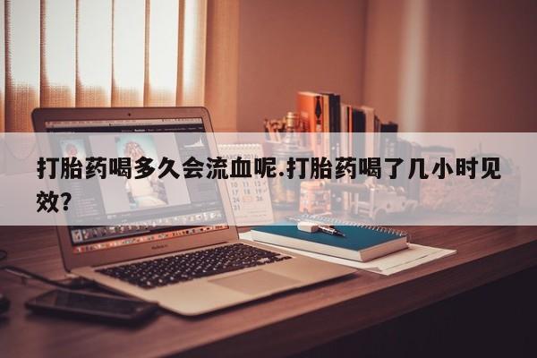 怀孕可以自己买药流吗打胎药喝多久会流血呢.打胎药喝了几小时见效？