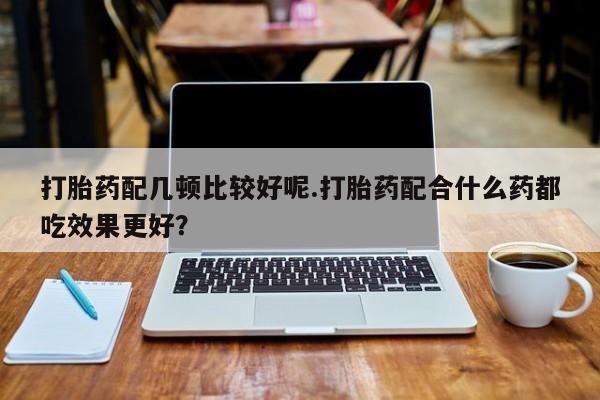 怀孕可以自己买药流吗打胎药配几顿比较好呢.打胎药配合什么药都吃效果更好？