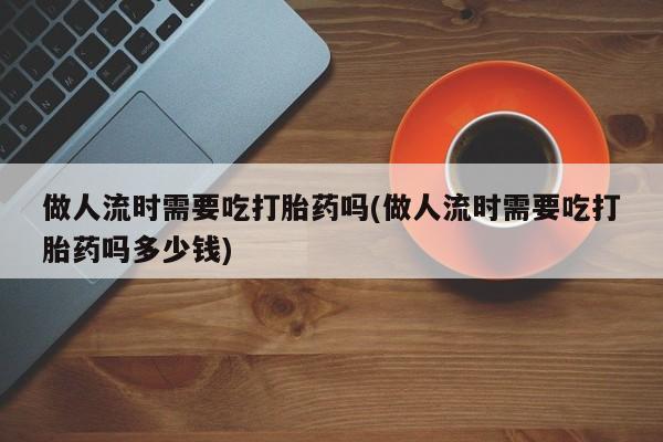 怀孕可以自己买药流吗做人流时需要吃打胎药吗(做人流时需要吃打胎药吗多少钱)