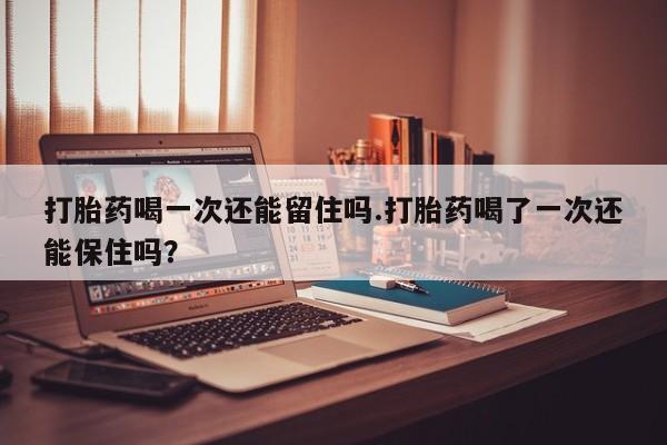 怀孕可以自己买药流吗打胎药喝一次还能留住吗.打胎药喝了一次还能保住吗？