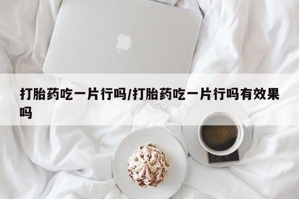 怀孕可以自己买药流吗打胎药吃一片行吗/打胎药吃一片行吗有效果吗