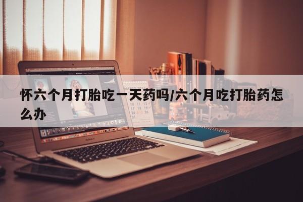 怀孕可以自己买药流吗怀六个月打胎吃一天药吗/六个月吃打胎药怎么办