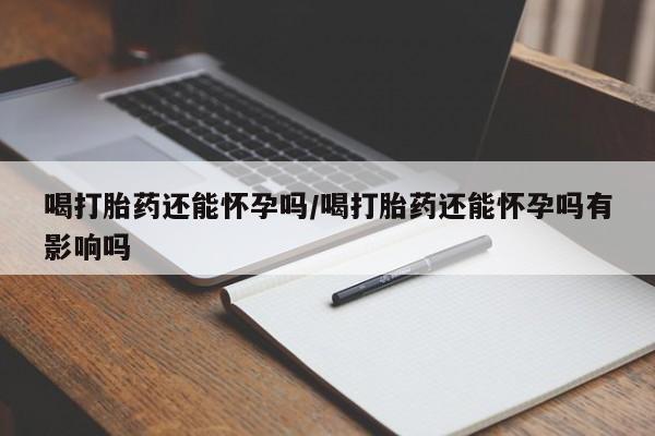 怀孕可以自己买药流吗喝打胎药还能怀孕吗/喝打胎药还能怀孕吗有影响吗
