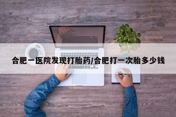 怀孕可以自己买药流吗合肥一医院发现打胎药/合肥打一次胎多少钱