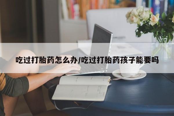 怀孕可以自己买药流吗吃过打胎药怎么办/吃过打胎药孩子能要吗
