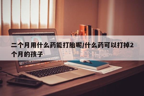 怀孕可以自己买药流吗二个月用什么药能打胎呢/什么药可以打掉2个月的孩子